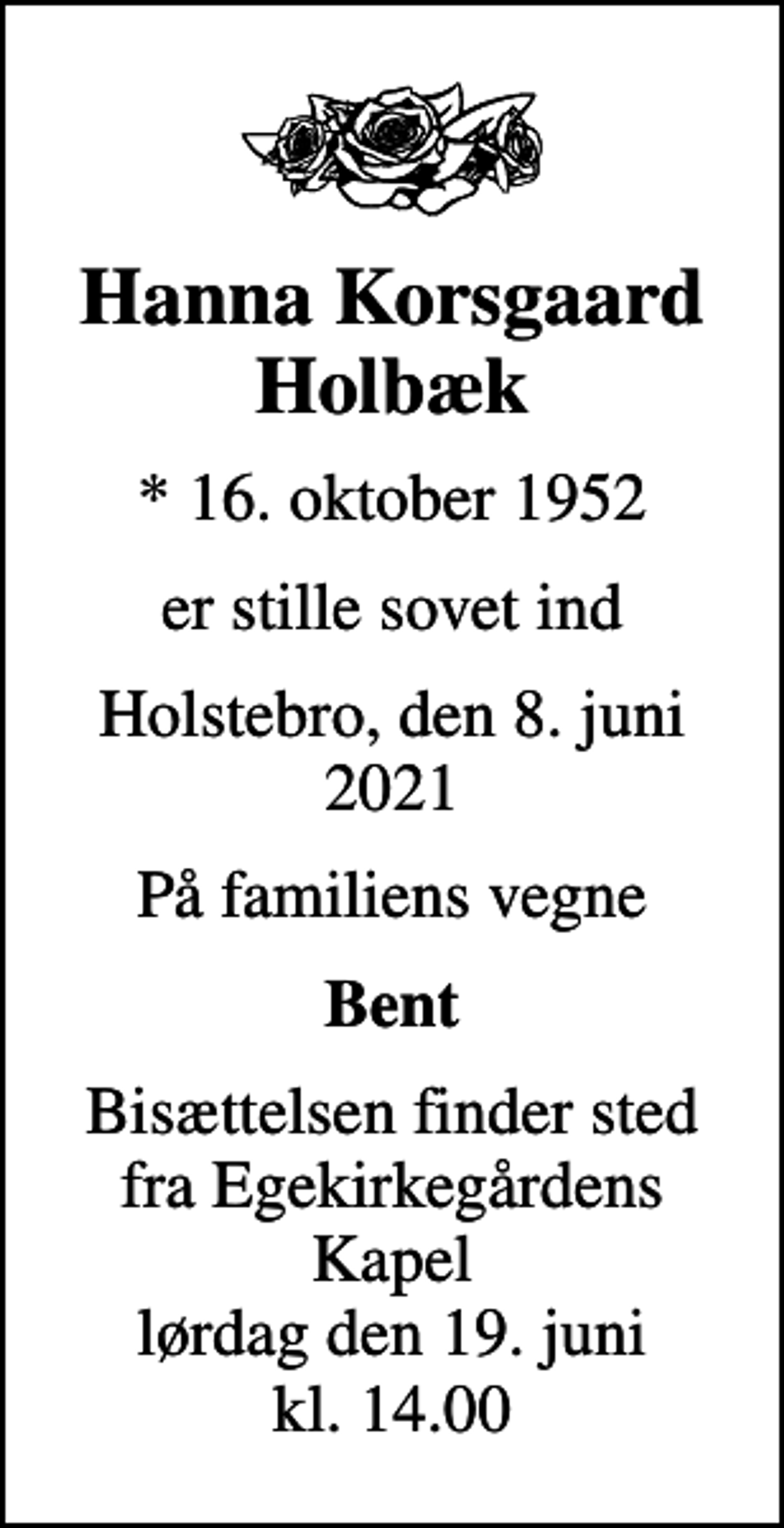 <p>Hanna Korsgaard Holbæk<br />* 16. oktober 1952<br />er stille sovet ind<br />Holstebro, den 8. juni 2021<br />På familiens vegne<br />Bent<br />Bisættelsen finder sted fra Egekirkegårdens Kapel lørdag den 19. juni kl. 14.00</p>