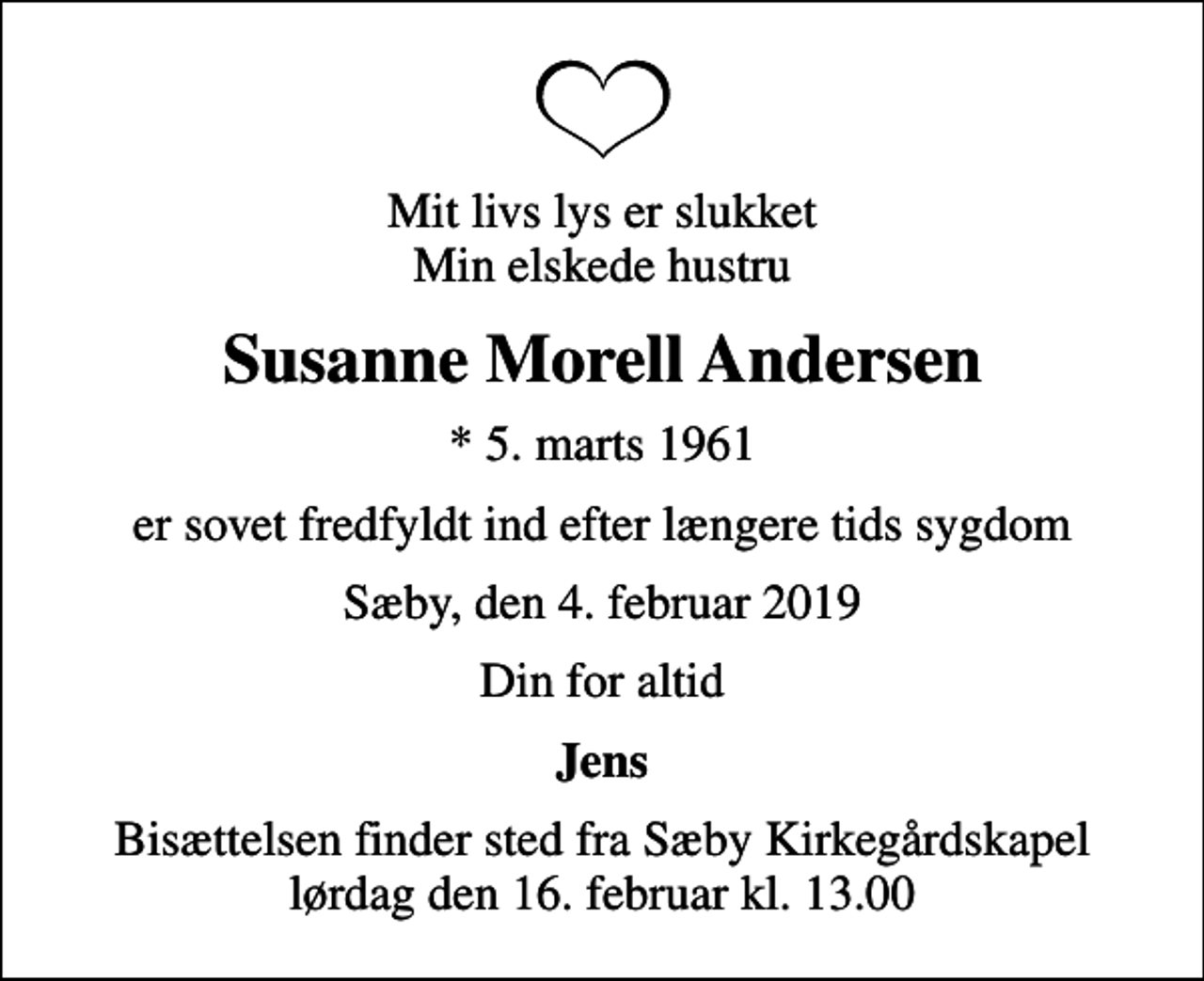 <p>Mit livs lys er slukket Min elskede hustru<br />Susanne Morell Andersen<br />* 5. marts 1961<br />er sovet fredfyldt ind efter længere tids sygdom<br />Sæby, den 4. februar 2019<br />Din for altid<br />Jens<br />Bisættelsen finder sted fra Sæby Kirkegårdskapel lørdag den 16. februar kl. 13.00</p>