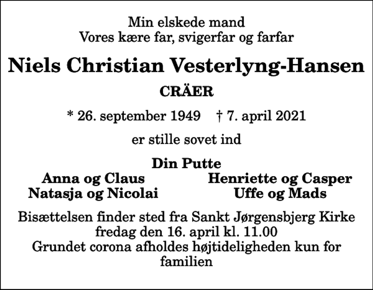 <p>Min elskede mand vores kære far, svigerfar og farfar<br />Niels Christian Vesterlyng-Hansen<br />CRÄER<br />* 26. september 1949 ✝ 7. april 2021<br />er stille sovet ind<br />Din Putte<br />Anna og Claus<br />Henriette og Casper<br />Natasja og Nicolai<br />Uffe og Mads<br />Bisættelsen finder sted fra Sankt Jørgensbjerg Kirke fredag den 16. april kl. 11.00 Grundet corona afholdes højtideligheden kun for familien</p>