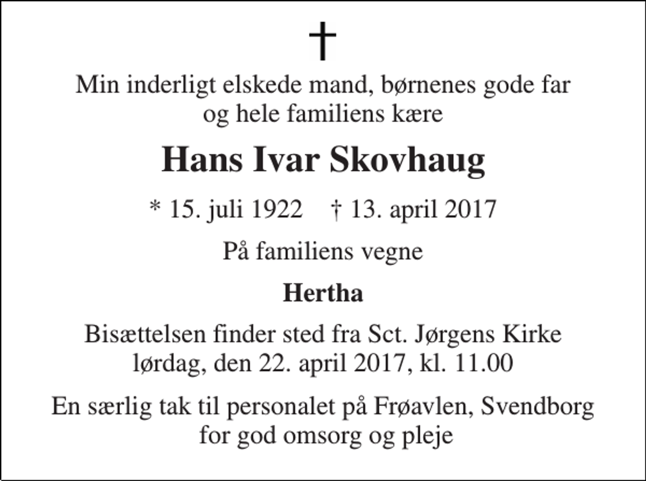 <p>Min inderligt elskede mand, børnenes gode far og hele familiens kære<br />Hans Ivar Skovhaug<br />* 15. juli 1922 † 13. april 2017<br />På familiens vegne<br />Hertha<br />Bisættelsen finder sted fra Sct. Jørgens Kirke lørdag, den 22. april 2017, kl. 11.00<br />En særlig tak til personalet på Frøavlen, Svendborg for god omsorg og pleje</p>