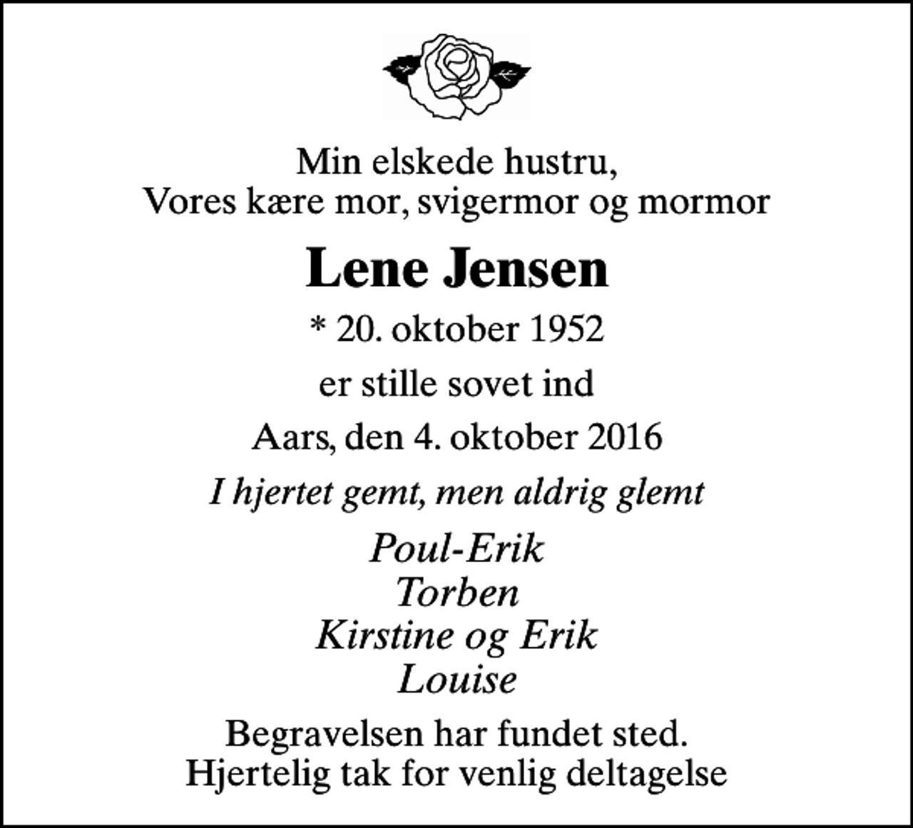 <p>Min elskede hustru, Vores kære mor, svigermor og mormor<br />Lene Jensen<br />* 20. oktober 1952<br />er stille sovet ind<br />Aars, den 4. oktober 2016<br />I hjertet gemt, men aldrig glemt<br />Poul-Erik Torben Kirstine og Erik Louise<br />Begravelsen har fundet sted. Hjertelig tak for venlig deltagelse</p>