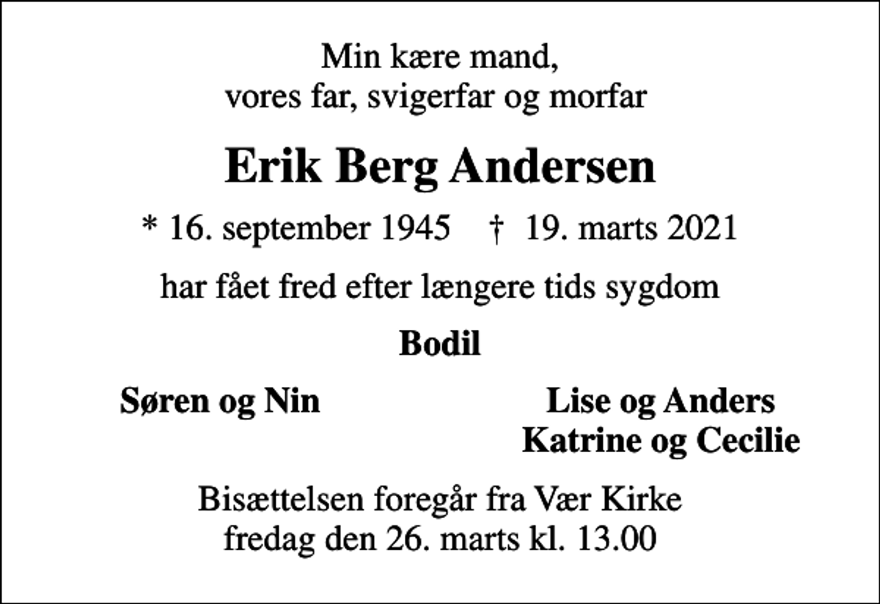 <p>Min kære mand, vores far, svigerfar og morfar<br />Erik Berg Andersen<br />* 16. september 1945 ✝ 19. marts 2021<br />har fået fred efter længere tids sygdom<br />Bodil<br />Søren og Nin<br />Lise og Anders<br />Katrine og Cecilie<br />Bisættelsen foregår fra Vær Kirke fredag den 26. marts kl. 13.00</p>
