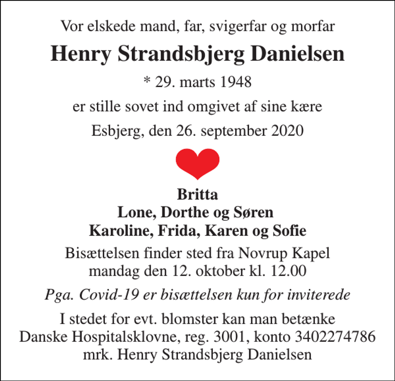 <p>Vor elskede mand, far, svigerfar og morfar<br />Henry Strandsbjerg Danielsen<br />*​ 29. marts 1948<br />er stille sovet ind omgivet af sine kære<br />Esbjerg, den 26. september 2020<br />Britta Lone, Dorthe og Søren Karoline, Frida, Karen og Sofie<br />Bisættelsen​ finder sted fra Novrup Kapel​ mandag den 12. oktober​ kl. 12.00<br />Pga. Covid-19 er bisættelsen kun for inviterede<br />I stedet for evt. blomster kan man betænke Danske Hospitalsklovne, reg. 3001, konto 3402274786 mrk. Henry Strandsbjerg Danielsen</p>
