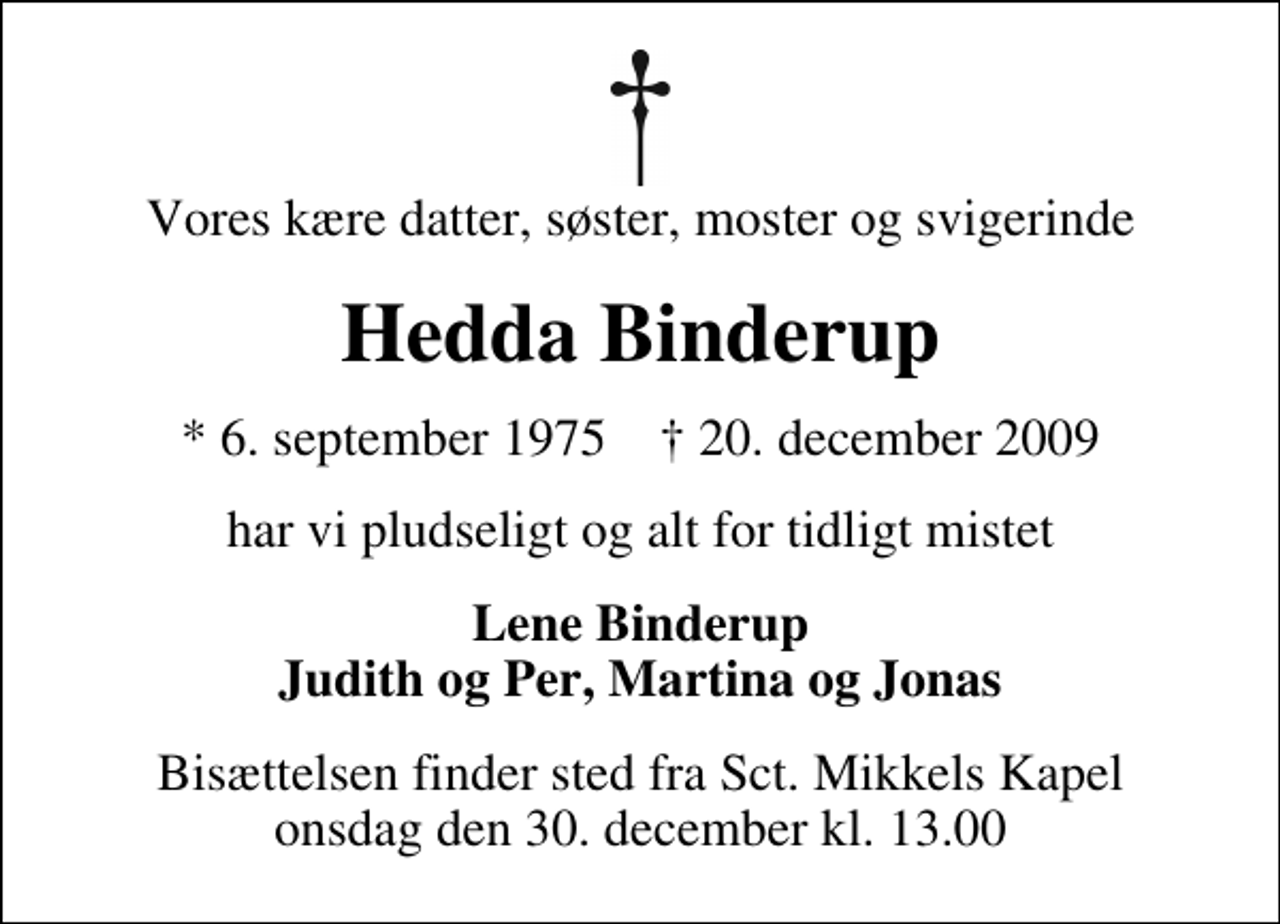 <p>Vores kære datter, søster, moster og svigerinde<br />Hedda Binderup<br />* 6. september 1975 ✝ 20. december 2009<br />har vi pludseligt og alt for tidligt mistet<br />Lene Binderup Judith og Per, Martina og Jonas<br />Bisættelsen finder sted fra Sankt Mikkels Kapel onsdag den 30. december kl. 13.00</p>