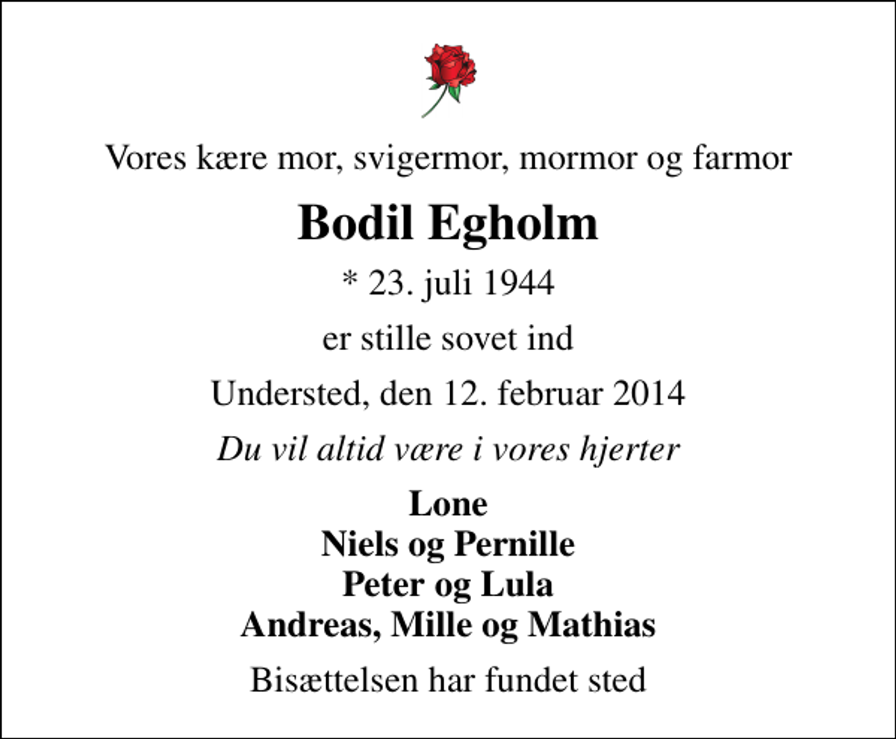 <p>Vores kære mor, svigermor, mormor og farmor<br />Bodil Egholm<br />* 23. juli 1944<br />er stille sovet ind<br />Understed, den 12. februar 2014<br />Du vil altid være i vores hjerter<br />Lone Niels og Pernille Peter og Lula Andreas, Mille og Mathias<br />Bisættelsen har fundet sted</p>