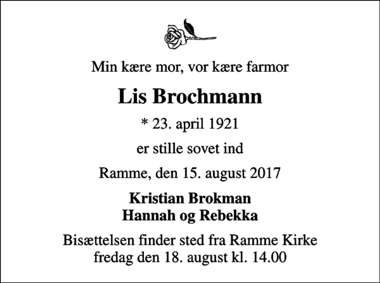<p>Min kære mor, vor kære farmor<br />Lis Brochmann<br />* 23. april 1921<br />er stille sovet ind<br />Ramme, den 15. august 2017<br />Kristian Brokman Hannah og Rebekka<br />Bisættelsen finder sted fra Ramme Kirke fredag den 18. august kl. 14.00</p>
