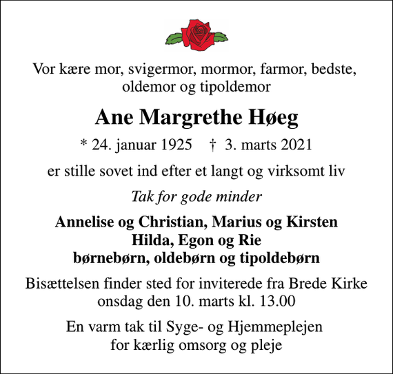 <p>Vor kære mor, svigermor, mormor, farmor, bedste, oldemor og tipoldemor<br />Ane Margrethe Høeg<br />* 24. januar 1925 ✝ 3. marts 2021<br />er stille sovet ind efter et langt og virksomt liv<br />Tak for gode minder<br />Annelise og Christian, Marius og Kirsten Hilda, Egon og Rie børnebørn, oldebørn og tipoldebørn<br />Bisættelsen finder sted for inviterede fra Brede Kirke onsdag den 10. marts kl. 13.00<br />En varm tak til Syge- og Hjemmeplejen for kærlig omsorg og pleje</p>