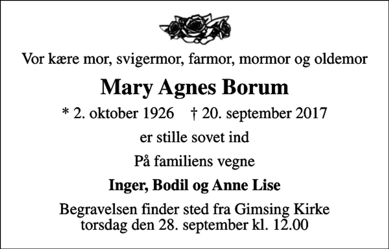 <p>Vor kære mor, svigermor, farmor, mormor og oldemor<br />Mary Agnes Borum<br />* 2. oktober 1926 ✝ 20. september 2017<br />er stille sovet ind<br />På familiens vegne<br />Inger, Bodil og Anne Lise<br />Begravelsen finder sted fra Gimsing Kirke torsdag den 28. september kl. 12.00</p>