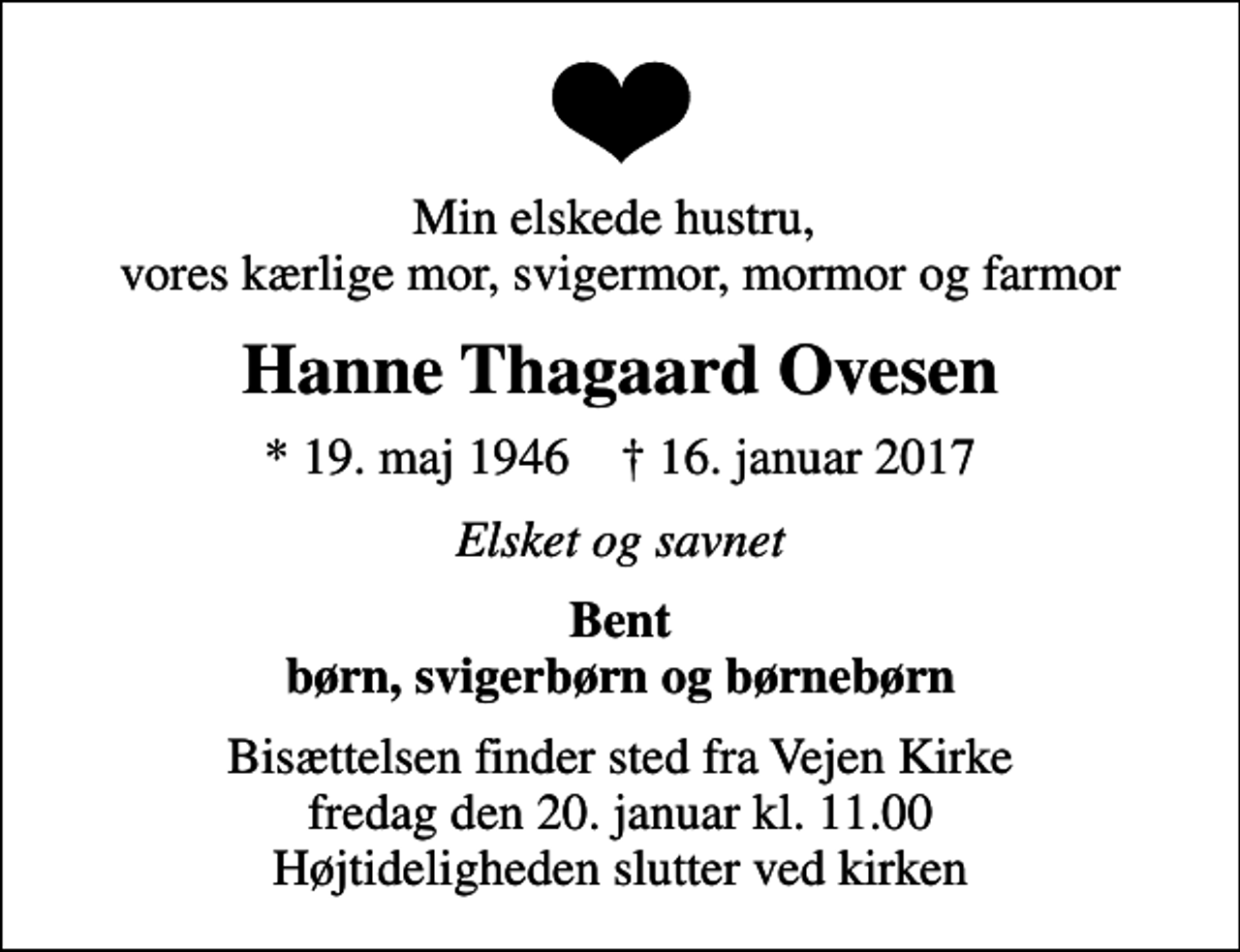 <p>Min elskede hustru, vores kærlige mor, svigermor, mormor og farmor<br />Hanne Thagaard Ovesen<br />* 19. maj 1946 ✝ 16. januar 2017<br />Elsket og savnet<br />Bent børn, svigerbørn og børnebørn<br />Bisættelsen finder sted fra Vejen Kirke fredag den 20. januar kl. 11.00 Højtideligheden slutter ved kirken</p>