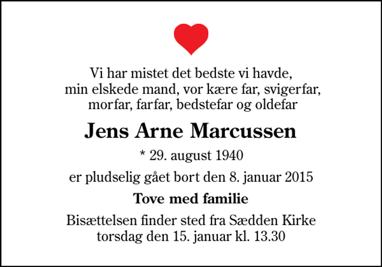 <p>Vi har mistet det bedste vi havde, min elskede mand, vor kære far, svigerfar, morfar, farfar, bedstefar og oldefar<br />Jens Arne Marcussen<br />* 29. august 1940<br />er pludselig gået bort den 8. januar 2015<br />Tove med familie<br />Bisættelsen finder sted fra Sædden Kirke torsdag den 15. januar kl. 13.30</p>