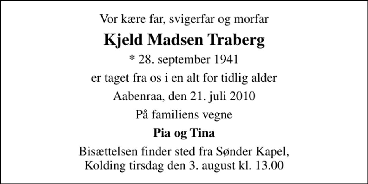 <p>Vor kære far, svigerfar og morfar<br />Kjeld Madsen Traberg<br />* 28. september 1941<br />er taget fra os i en alt for tidlig alder<br />Aabenraa, den 21. juli 2010<br />På familiens vegne<br />Pia og Tina<br />Bisættelsen finder sted fra Sønder Kapel, Kolding tirsdag den 3. august kl. 13.00</p>