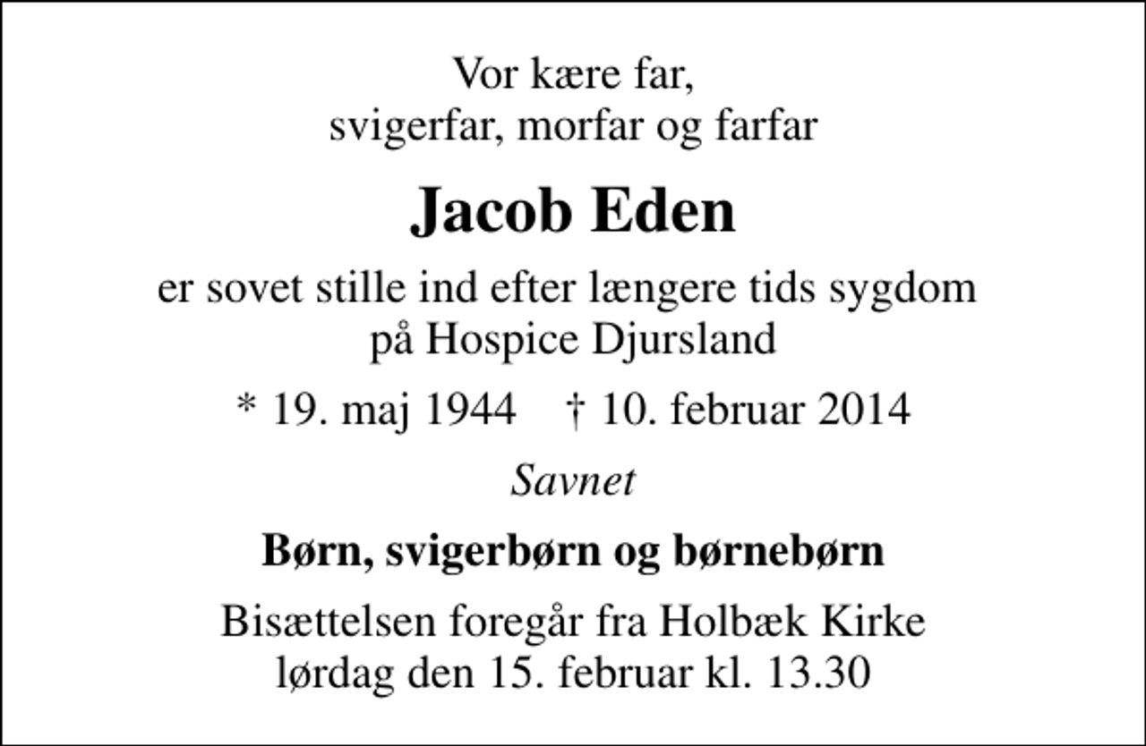 <p>Vor kære far, svigerfar, morfar og farfar<br />Jacob Eden<br />er sovet stille ind efter længere tids sygdom på Hospice Djursland<br />* 19. maj 1944 ✝ 10. februar 2014<br />Savnet<br />Børn, svigerbørn og børnebørn<br />Bisættelsen foregår fra Holbæk Kirke lørdag den 15. februar kl. 13.30</p>