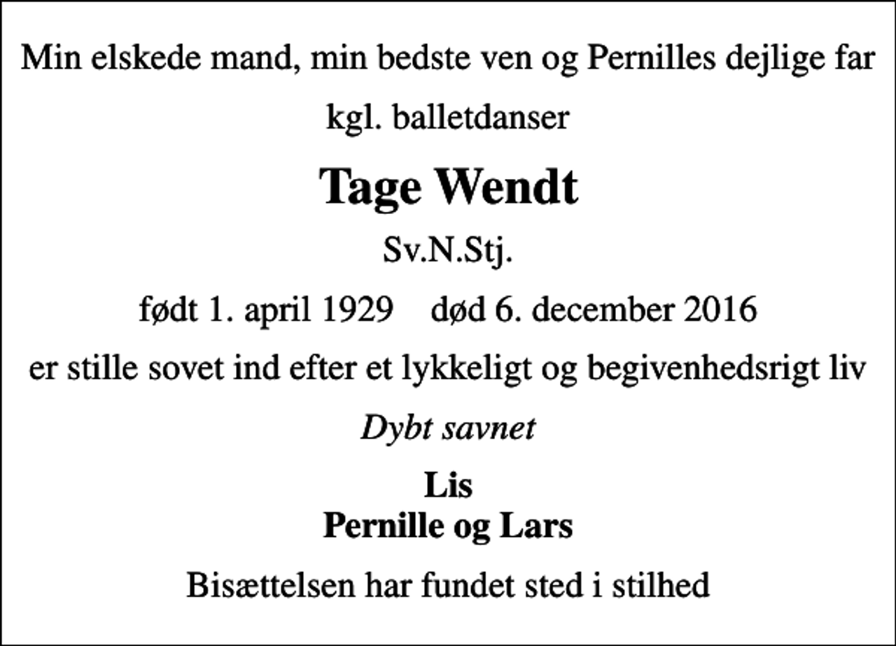 <p>Min elskede mand, min bedste ven og Pernilles dejlige far<br />kgl. balletdanser<br />Tage Wendt<br />Sv.N.Stj.<br />født 1. april 1929 død 6. december 2016<br />er stille sovet ind efter et lykkeligt og begivenhedsrigt liv<br />Dybt savnet<br />Lis Pernille og Lars<br />Bisættelsen har fundet sted i stilhed</p>