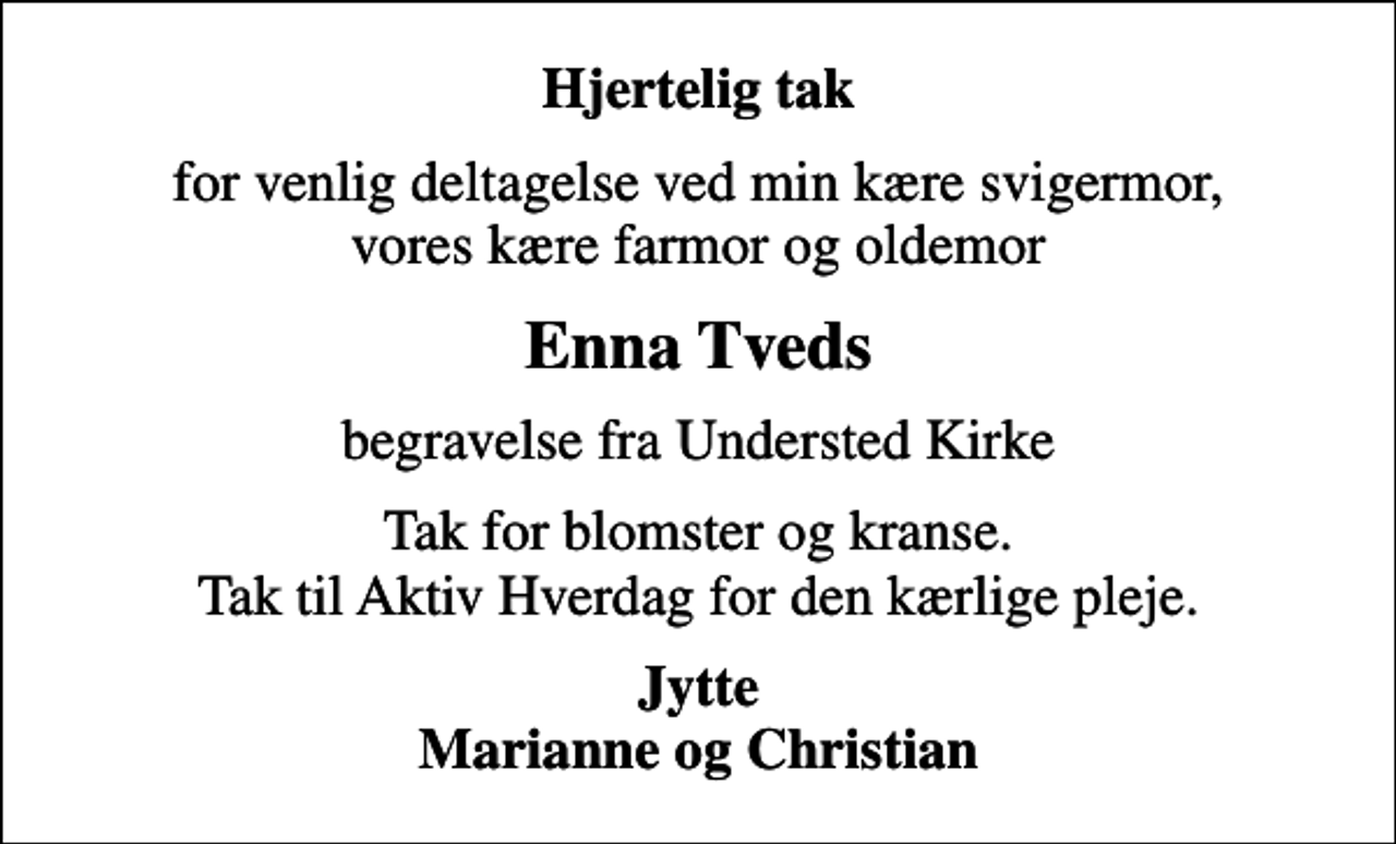 <p>Hjertelig tak<br />for venlig deltagelse ved min kære svigermor, vores kære farmor og oldemor<br />Enna Tveds<br />begravelse fra Understed Kirke<br />Tak for blomster og kranse. Tak til Aktiv Hverdag for den kærlige pleje.<br />Jytte Marianne og Christian</p>