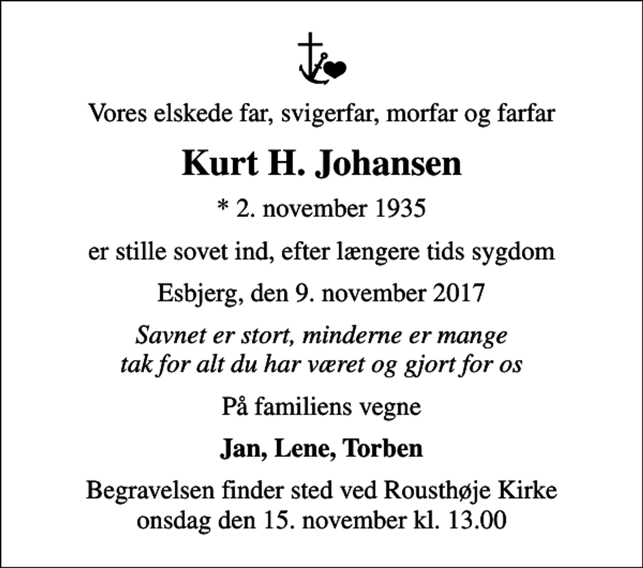 <p>Vores elskede far, svigerfar, morfar og farfar<br />Kurt H. Johansen<br />* 2. november 1935<br />er stille sovet ind, efter længere tids sygdom<br />Esbjerg, den 9. november 2017<br />Savnet er stort, minderne er mange tak for alt du har været og gjort for os<br />På familiens vegne<br />Jan, Lene, Torben<br />Begravelsen finder sted ved Rousthøje Kirke onsdag den 15. november kl. 13.00</p>