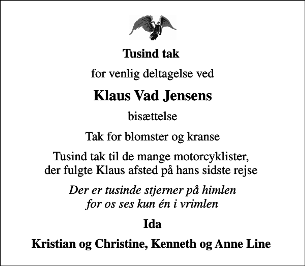 <p>Tusind tak<br />for venlig deltagelse ved<br />Klaus Vad Jensens<br />bisættelse<br />Tak for blomster og kranse<br />Tusind tak til de mange motorcyklister, der fulgte Klaus afsted på hans sidste rejse<br />Der er tusinde stjerner på himlen for os ses kun én i vrimlen<br />Ida<br />Kristian og Christine, Kenneth og Anne Line</p>