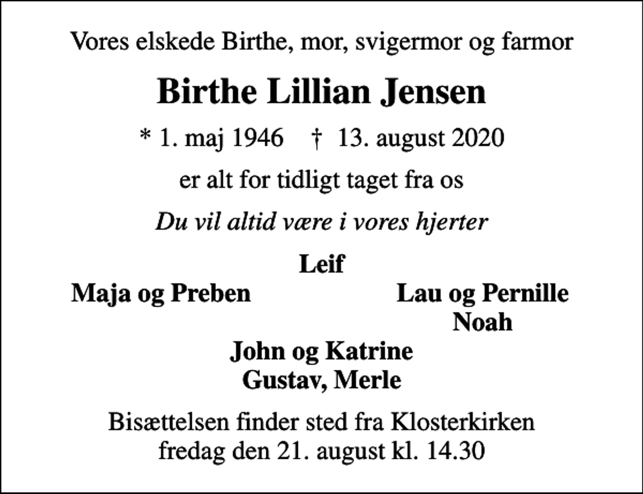 <p>Vores elskede Birthe, mor, svigermor og farmor<br />Birthe Lillian Jensen<br />* 1. maj 1946 ✝ 13. august 2020<br />er alt for tidligt taget fra os<br />Du vil altid være i vores hjerter<br />Leif<br />Maja og Preben<br />Lau og Pernille<br />Noah<br />Bisættelsen finder sted fra Klosterkirken fredag den 21. august kl. 14.30</p>