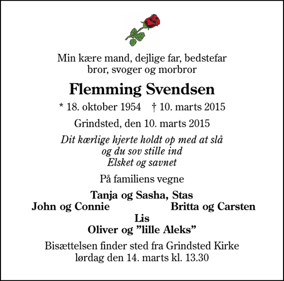 <p>Min kære mand, dejlige far, bedstefar bror, svoger og morbror<br />Flemming Svendsen<br />* 18. oktober 1954 ✝ 10. marts 2015<br />Grindsted, den 10. marts 2015<br />Dit kærlige hjerte holdt op med at slå og du sov stille ind Elsket og savnet<br />På familiens vegne<br />Tanja og Sasha, Stas<br />John og Connie<br />Britta og Carsten<br />Bisættelsen finder sted fra Grindsted Kirke lørdag den 14. marts kl. 13.30</p>