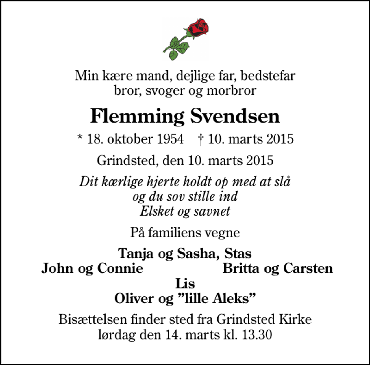 <p>Min kære mand, dejlige far, bedstefar bror, svoger og morbror<br />Flemming Svendsen<br />* 18. oktober 1954 ✝ 10. marts 2015<br />Grindsted, den 10. marts 2015<br />Dit kærlige hjerte holdt op med at slå og du sov stille ind Elsket og savnet<br />På familiens vegne<br />Tanja og Sasha, Stas<br />John og Connie<br />Britta og Carsten<br />Bisættelsen finder sted fra Grindsted Kirke lørdag den 14. marts kl. 13.30</p>
