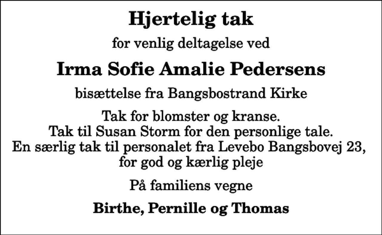 <p>Hjertelig tak<br />for venlig deltagelse ved<br />Irma Sofie Amalie Pedersens<br />bisættelse fra Bangsbostrand Kirke<br />Tak for blomster og kranse. Tak til Susan Storm for den personlige tale. En særlig tak til personalet fra Levebo Bangsbovej 23, for god og kærlig pleje<br />På familiens vegne<br />Birthe, Pernille og Thomas</p>