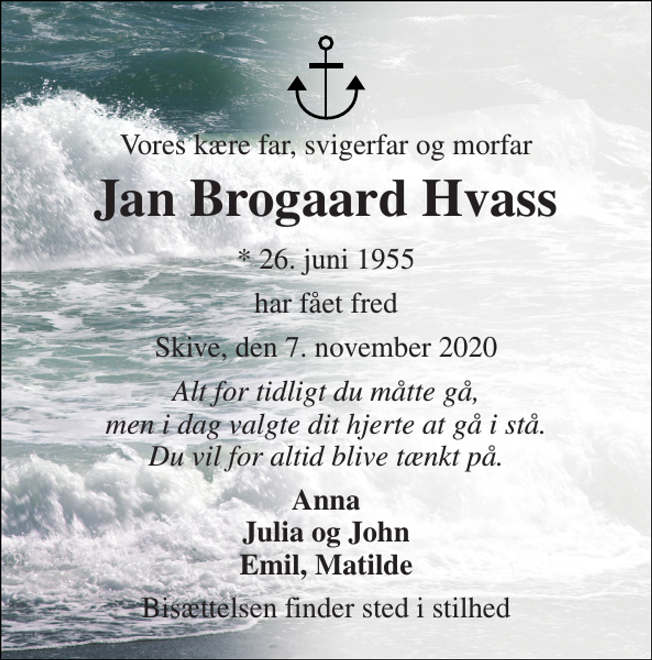 <p>Vores kære far, svigerfar og morfar<br />Jan Brogaard Hvass​<br />*​ 26. juni 1955​<br />har fået fred<br />Skive, den 7. november 2020​<br />Alt for tidligt du måtte gå, men i dag valgte dit hjerte at gå i stå. Du vil for altid blive tænkt på.<br />Anna Julia og John Emil, Matilde<br />Bisættelsen​ finder sted i stilhed</p>
