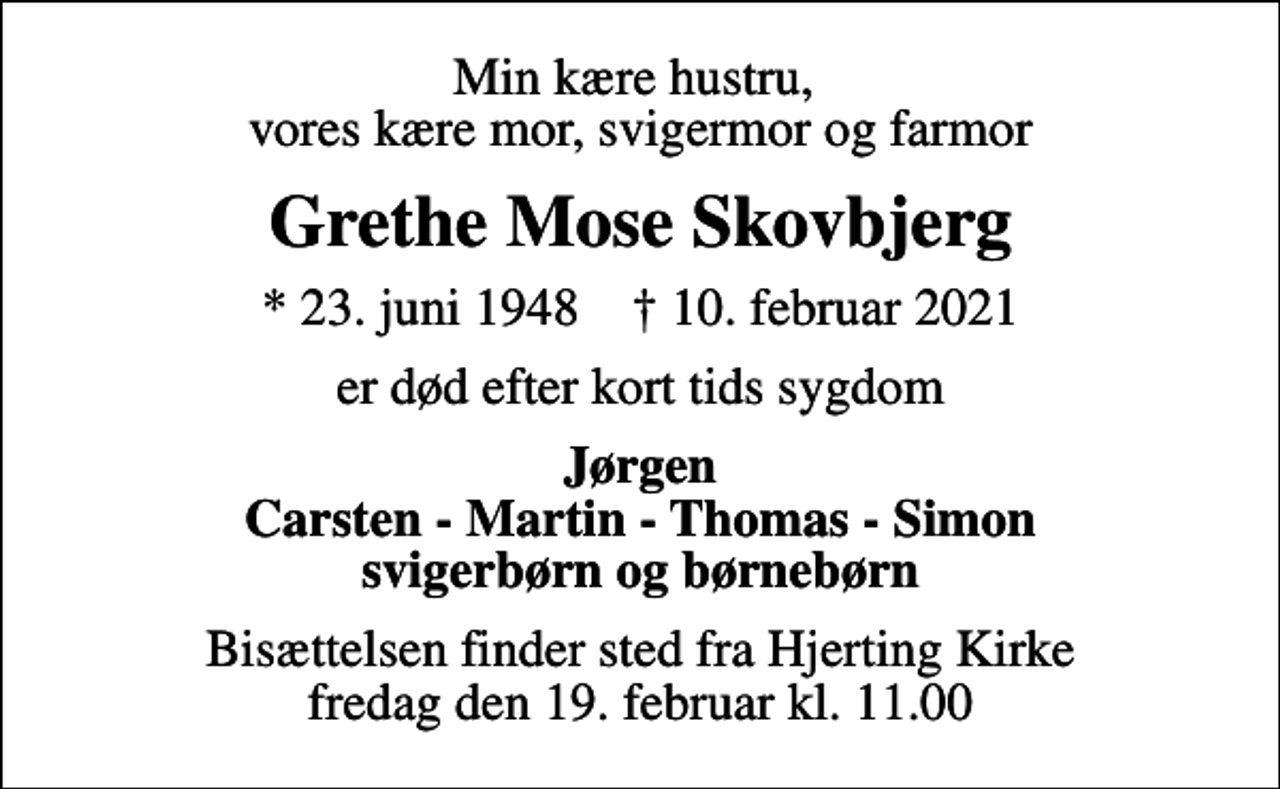 <p>Min kære hustru, vores kære mor, svigermor og farmor<br />Grethe Mose Skovbjerg<br />* 23. juni 1948 ✝ 10. februar 2021<br />er død efter kort tids sygdom<br />Jørgen Carsten - Martin - Thomas - Simon svigerbørn og børnebørn<br />Bisættelsen finder sted fra Hjerting Kirke fredag den 19. februar kl. 11.00</p>