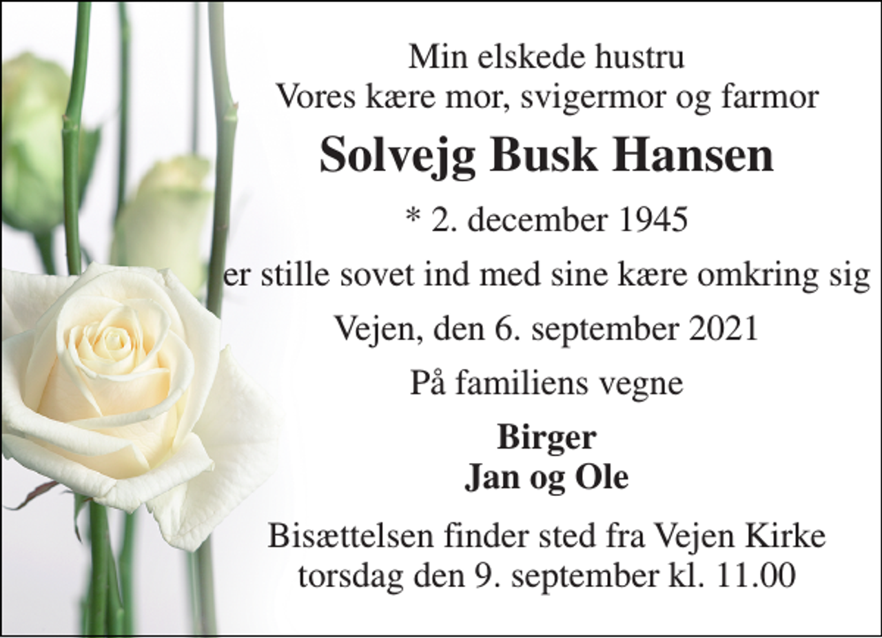 <p>Min elskede hustru Vores kære mor, svigermor og farmor<br />Solvejg Busk Hansen<br />*​ 2. december 1945<br />er stille sovet ind med sine kære omkring sig<br />Vejen, den 6. september 2021<br />På familiens vegne<br />Birger Jan og Ole<br />Bisættelsen​ finder sted fra Vejen Kirke​ torsdag den 9. september​ kl. 11.00</p>