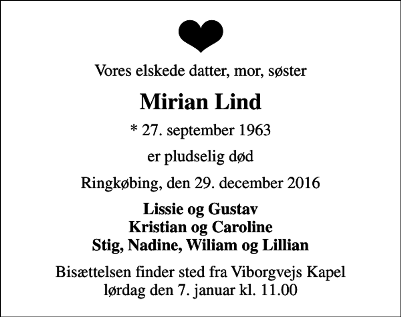 <p>Vores elskede datter, mor, søster<br />Mirian Lind<br />* 27. september 1963<br />er pludselig død<br />Ringkøbing, den 29. december 2016<br />Lissie og Gustav Kristian og Caroline Stig, Nadine, Wiliam og Lillian<br />Bisættelsen finder sted fra Viborgvejs Kapel lørdag den 7. januar kl. 11.00</p>