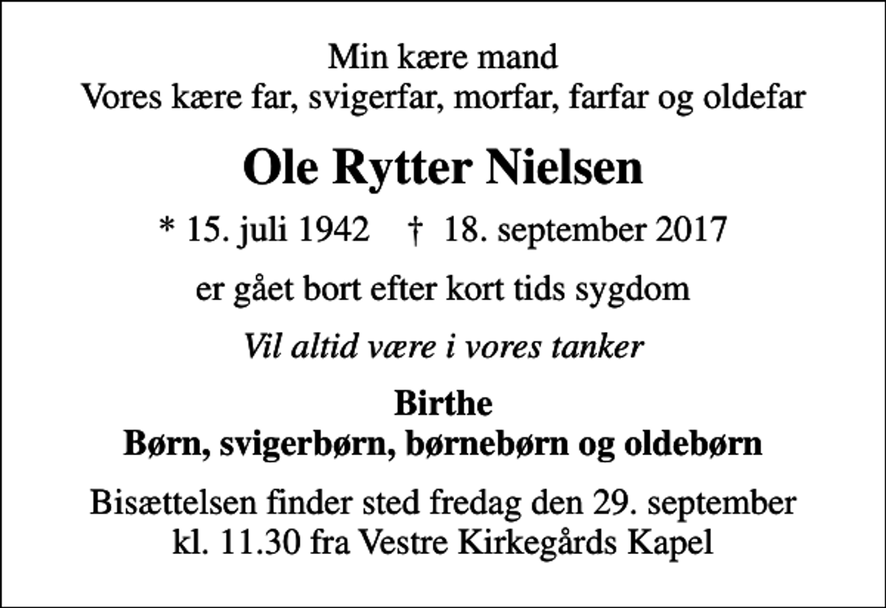 <p>Min kære mand Vores kære far, svigerfar, morfar, farfar og oldefar<br />Ole Rytter Nielsen<br />* 15. juli 1942 ✝ 18. september 2017<br />er gået bort efter kort tids sygdom<br />Vil altid være i vores tanker<br />Birthe Børn, svigerbørn, børnebørn og oldebørn<br />Bisættelsen finder sted fredag den 29. september kl. 11.30 fra Vestre Kirkegårds Kapel</p>