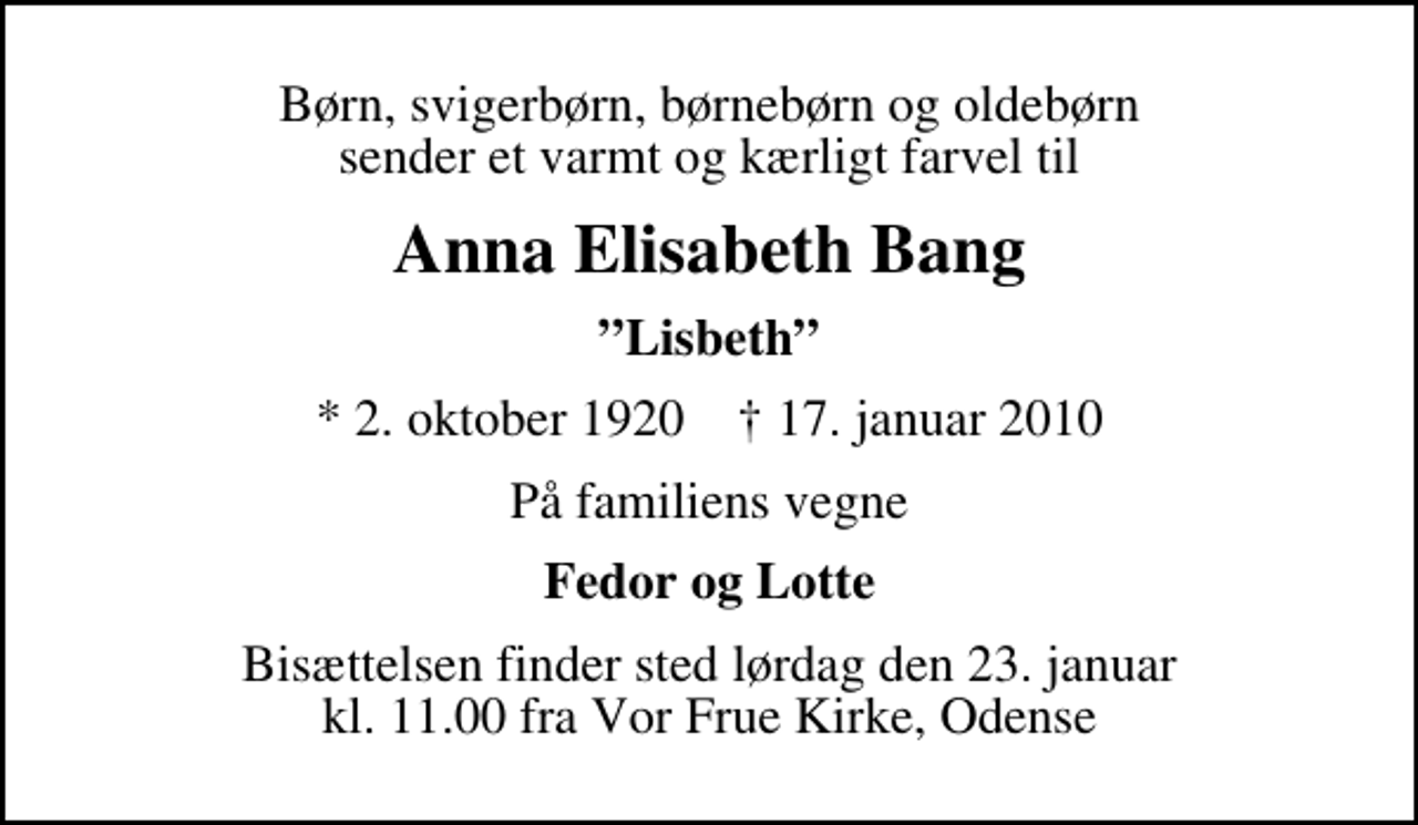 <p>Børn, svigerbørn, børnebørn og oldebørn sender et varmt og kærligt farvel til<br />Anna Elisabeth Bang<br />Lisbeth<br />* 2. oktober 1920 ✝ 17. januar 2010<br />På familiens vegne<br />Fedor og Lotte<br />Bisættelsen finder sted lørdag den 23. januar kl. 11.00 fra Vor Frue Kirke, Odense</p>