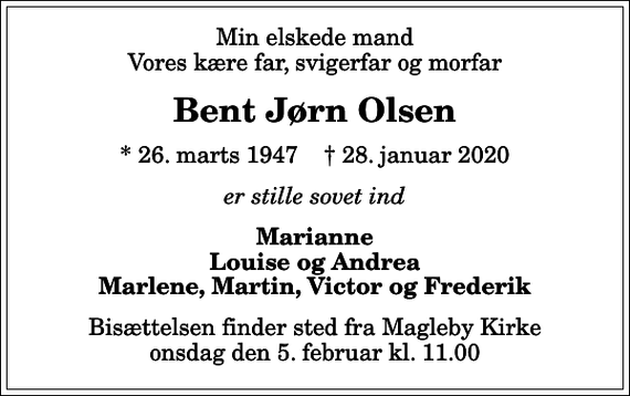 <p>Min elskede mand Vores kære far, svigerfar og morfar<br />Bent Jørn Olsen<br />* 26. marts 1947 ✝ 28. januar 2020<br />er stille sovet ind<br />Marianne Louise og Andrea Marlene, Martin, Victor og Frederik<br />Bisættelsen finder sted fra Magleby Kirke onsdag den 5. februar kl. 11.00</p>