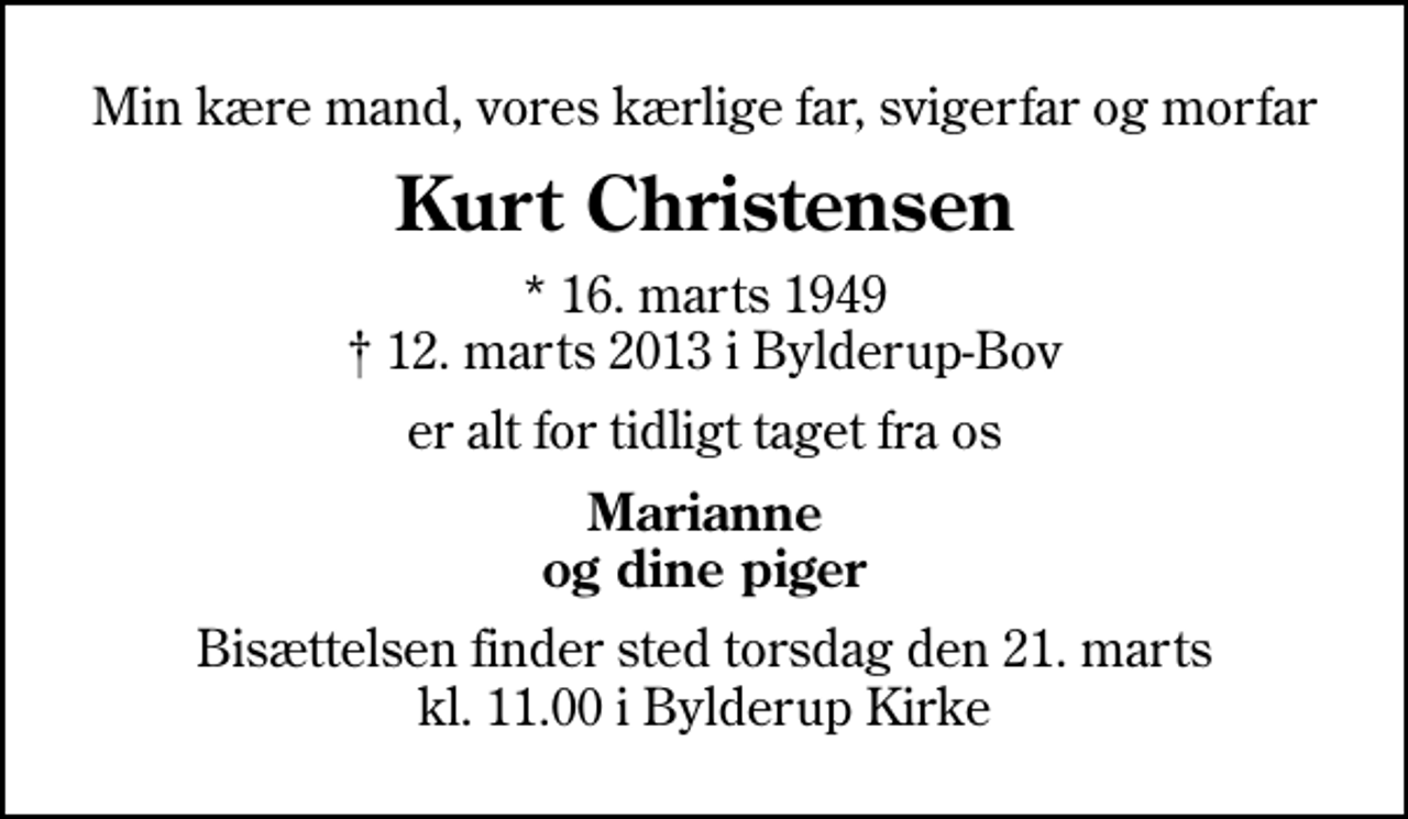 <p>Min kære mand, vores kærlige far, svigerfar og morfar<br />Kurt Christensen<br />* 16. marts 1949<br />✝ 12. marts 2013 i Bylderup-Bov<br />er alt for tidligt taget fra os<br />Marianne og dine piger<br />Bisættelsen finder sted torsdag den 21. marts kl. 11.00 i Bylderup Kirke</p>
