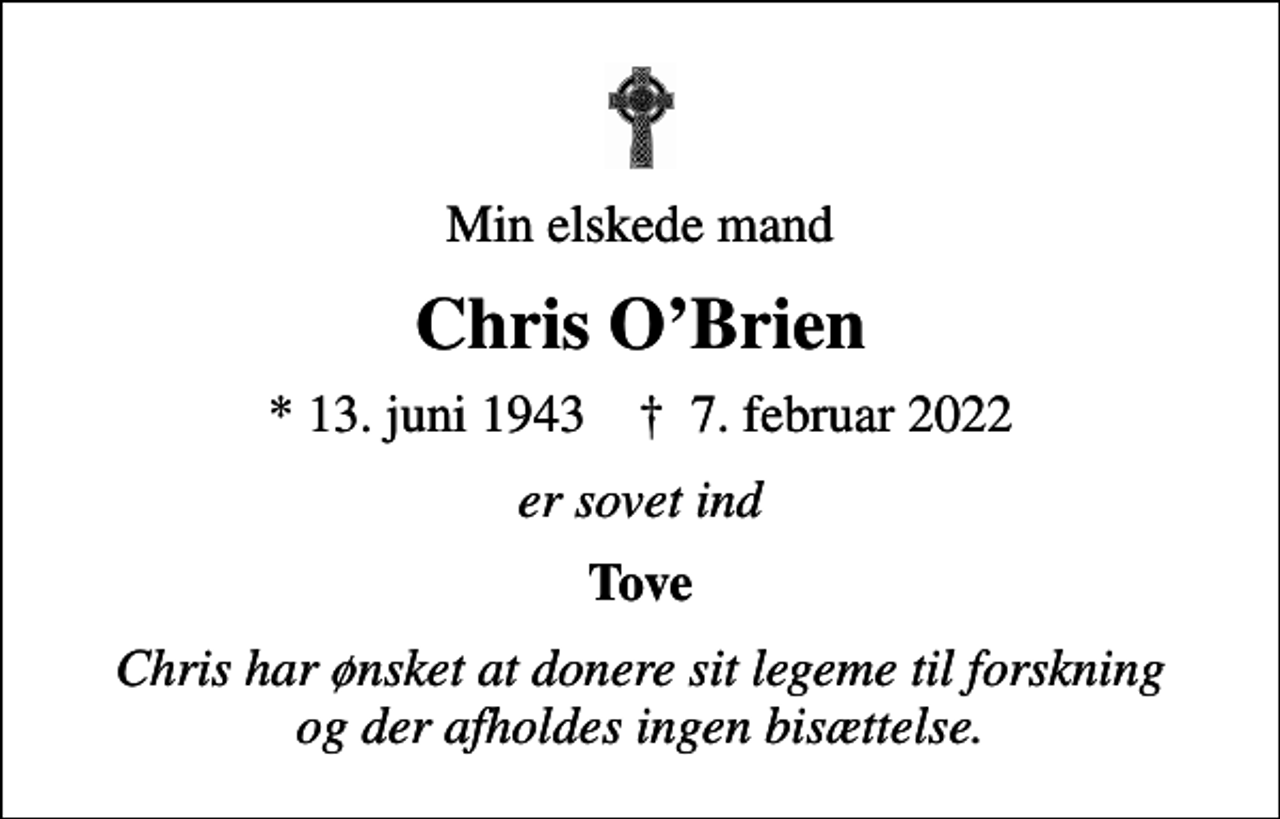 <p>Min elskede mand<br />Chris OBrien<br />* 13. juni 1943 ✝ 7. februar 2022<br />er sovet ind<br />Tove<br />Chris har ønsket at donere sit legeme til forskning og der afholdes ingen bisættelse.</p>