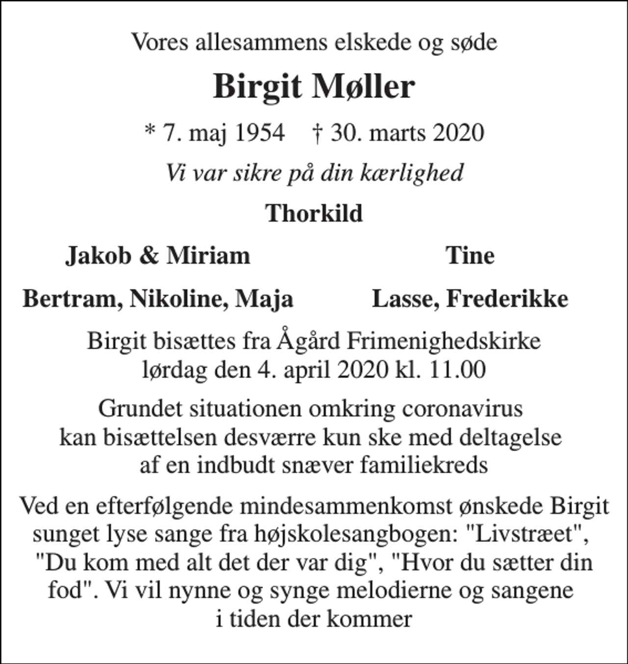 <p>Vores allesammens elskede og søde<br />Birgit Møller<br />*​ 7. maj 1954​ †​ 30. marts 2020<br />Vi var sikre på din kærlighed<br />Thorkild<br />Jakob &amp; Miriam<br />Tine<br />Bertram, Nikoline, Maja<br />Lasse, Frederikke<br />Birgit bisættes fra Ågård Frimenighedskirke lørdag den 4. april 2020 kl. 11.00<br />Grundet situationen omkring coronavirus kan bisættelsen desværre kun ske med deltagelse af en indbudt snæver familiekreds<br />Ved en efterfølgende mindesammenkomst ønskede Birgit sunget lyse sange fra højskolesangbogen: "Livstræet", "Du kom med alt det der var dig", "Hvor du sætter din fod". Vi vil nynne og synge melodierne og sangene i tiden der kommer</p>