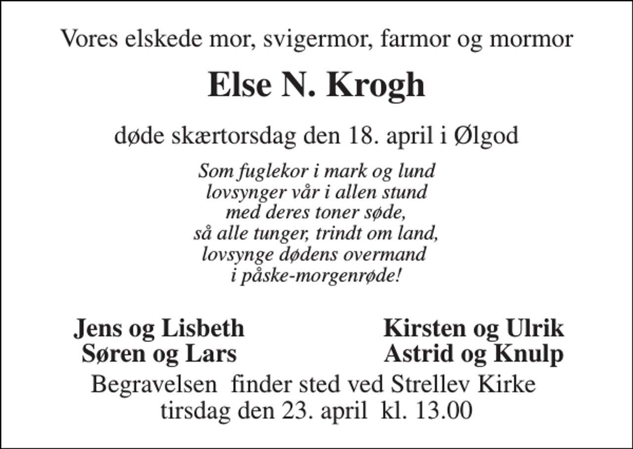 <p>Vores elskede mor, svigermor, farmor og mormor<br />Else N. Krogh<br />døde skærtorsdag den 18. april i Ølgod<br />Som fuglekor i mark og lund lovsynger vår i allen stund med deres toner søde, så alle tunger, trindt om land, lovsynge dødens overmand i påske-morgenrøde!<br />Jens og Lisbeth<br />Kirsten og Ulrik<br />Søren og Lars<br />Astrid og Knulp<br />Begravelsen​ finder sted ved Strellev Kirke​ tirsdag den 23. april​ kl. 13.00</p>