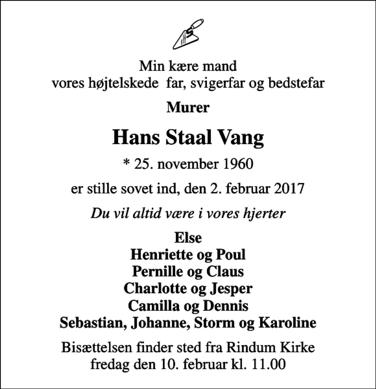 <p>Min kære mand vores højtelskede far, svigerfar og bedstefar<br />Murer<br />Hans Staal Vang<br />* 25. november 1960<br />er stille sovet ind, den 2. februar 2017<br />Du vil altid være i vores hjerter<br />Else Henriette og Poul Pernille og Claus Charlotte og Jesper Camilla og Dennis Sebastian, Johanne, Storm og Karoline<br />Bisættelsen finder sted fra Rindum Kirke fredag den 10. februar kl. 11.00</p>