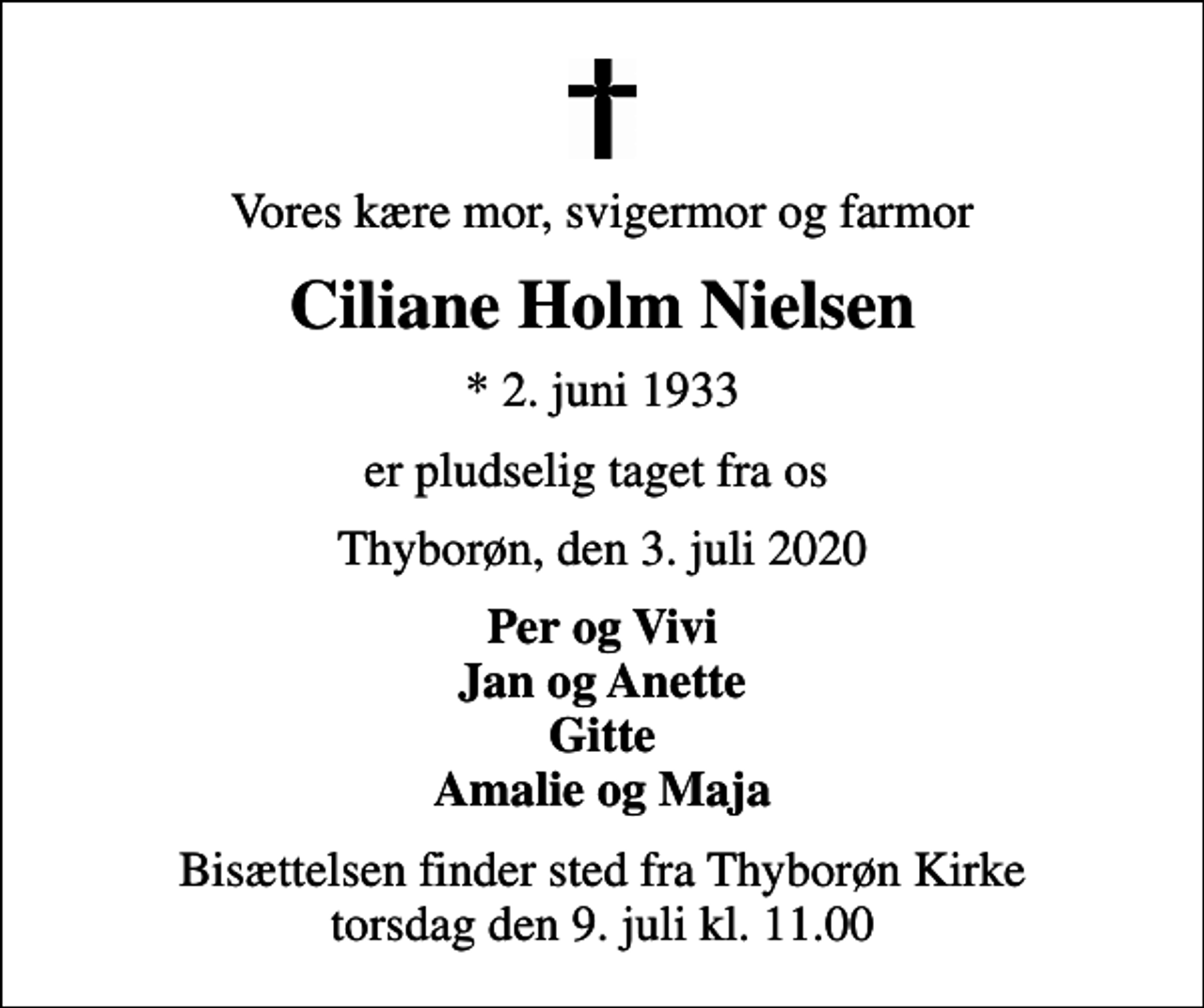 <p>Vores kære mor, svigermor og farmor<br />Ciliane Holm Nielsen<br />* 2. juni 1933<br />er pludselig taget fra os<br />Thyborøn, den 3. juli 2020<br />Per og Vivi Jan og Anette Gitte Amalie og Maja<br />Bisættelsen finder sted fra Thyborøn Kirke torsdag den 9. juli kl. 11.00</p>