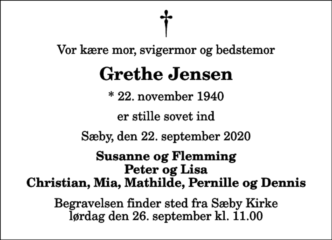 <p>Vor kære mor, svigermor og bedstemor<br />Grethe Jensen<br />* 22. november 1940<br />er stille sovet ind<br />Sæby, den 22. september 2020<br />Susanne og Flemming Peter og Lisa Christian, Mia, Mathilde, Pernille og Dennis<br />Begravelsen finder sted fra Sæby Kirke lørdag den 26. september kl. 11.00</p>