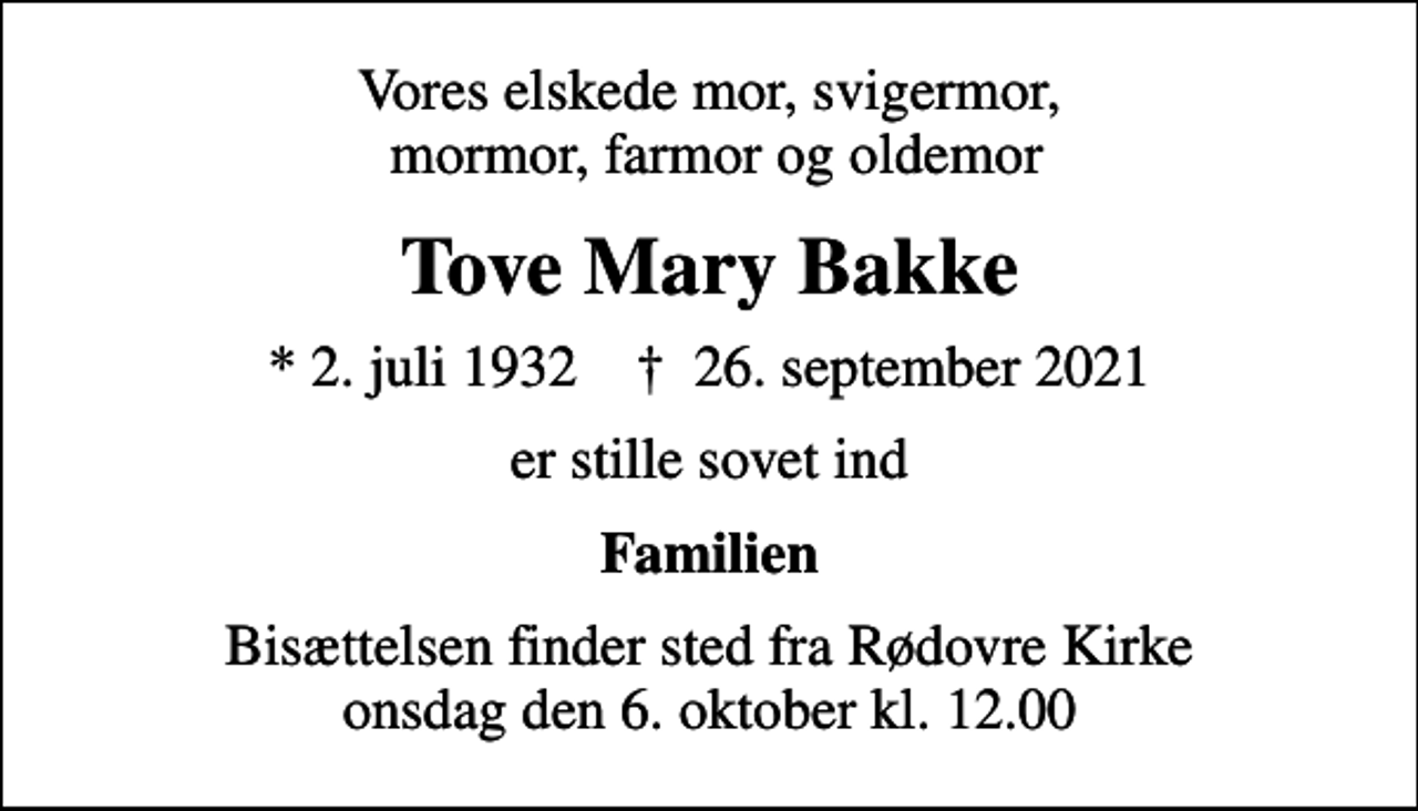 <p>Vores elskede mor, svigermor, mormor, farmor og oldemor<br />Tove Mary Bakke<br />* 2. juli 1932 ✝ 26. september 2021<br />er stille sovet ind<br />Familien<br />Bisættelsen finder sted fra Rødovre Kirke onsdag den 6. oktober kl. 12.00</p>
