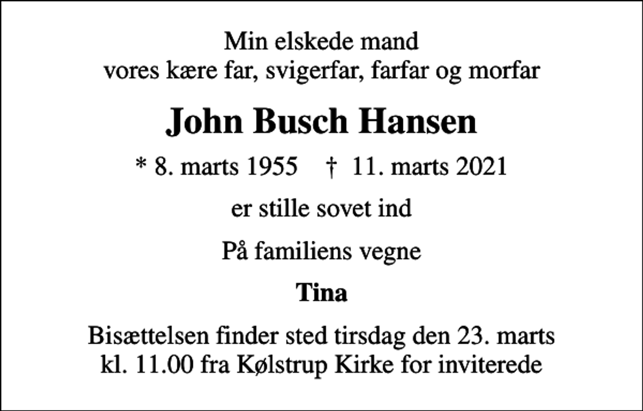 <p>Min elskede mand vores kære far, svigerfar, farfar og morfar<br />John Busch Hansen<br />* 8. marts 1955 ✝ 11. marts 2021<br />er stille sovet ind<br />På familiens vegne<br />Tina<br />Bisættelsen finder sted tirsdag den 23. marts kl. 11.00 fra Kølstrup Kirke for inviterede</p>