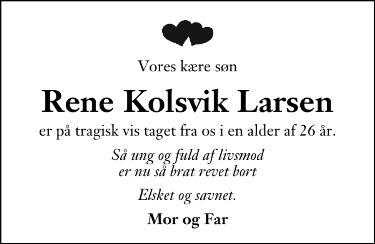 <p>Vores kære søn<br />Rene Kolsvik Larsen<br />er på tragisk vis taget fra os i en alder af 26 år.<br />Så ung og fuld af livsmod er nu så brat revet bort<br />Elsket og savnet.<br />Mor og Far</p>