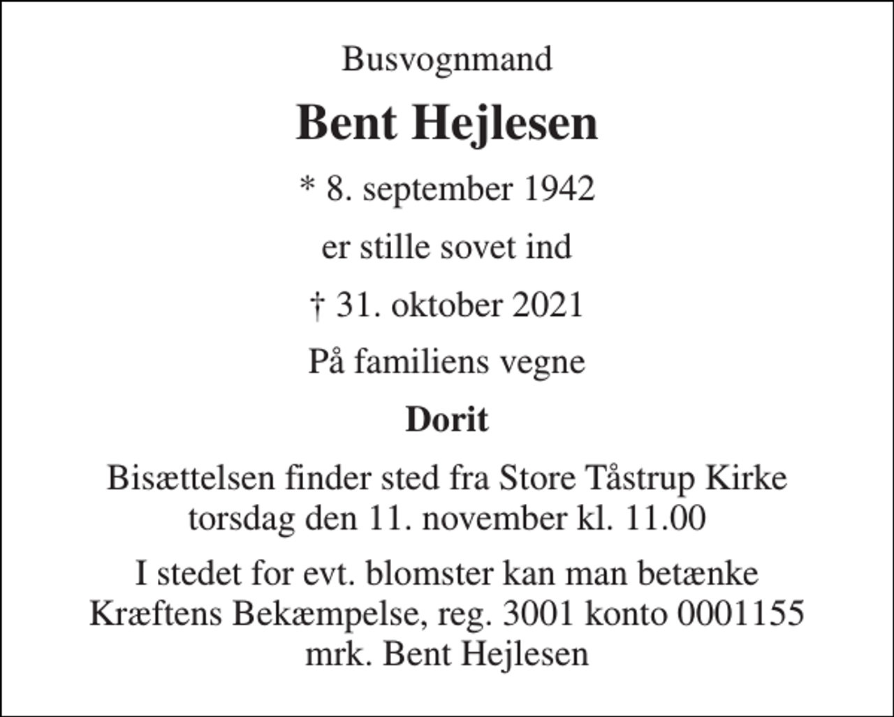 <p>Busvognmand<br />Bent Hejlesen<br />* 8. september 1942<br />er stille sovet ind<br />† 31. oktober 2021<br />På familiens vegne<br />Dorit<br />Bisættelsen finder sted fra Store Tåstrup Kirke torsdag den 11. november kl. 11.00<br />I stedet for evt. blomster kan man betænke Kræftens Bekæmpelse, reg. 3001 konto 0001155 mrk. Bent Hejlesen</p>