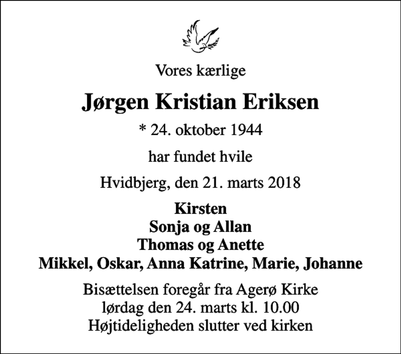 <p>Vores kærlige<br />Jørgen Kristian Eriksen<br />* 24. oktober 1944<br />har fundet hvile<br />Hvidbjerg, den 21. marts 2018<br />Kirsten Sonja og Allan Thomas og Anette Mikkel, Oskar, Anna Katrine, Marie, Johanne<br />Bisættelsen foregår fra Agerø Kirke lørdag den 24. marts kl. 10.00 Højtideligheden slutter ved kirken</p>