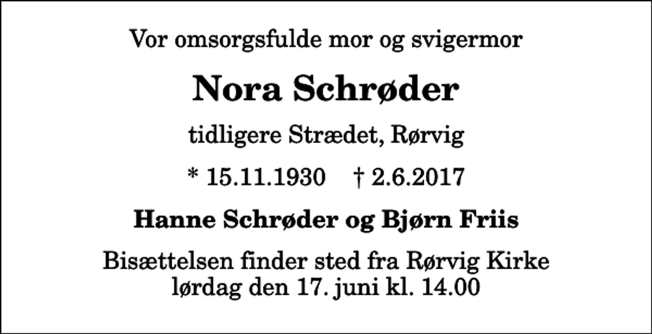 <p>Vor omsorgsfulde mor og svigermor<br />Nora Schrøder<br />tidligere Strædet, Rørvig<br />* 15.11.1930 ✝ 2.6.2017<br />Hanne Schrøder og Bjørn Friis<br />Bisættelsen finder sted fra Rørvig Kirke lørdag den 17. juni kl. 14.00</p>