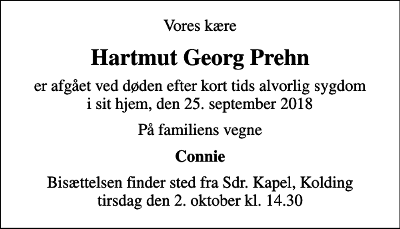 <p>Vores kære<br />Hartmut Georg Prehn<br />er afgået ved døden efter kort tids alvorlig sygdom i sit hjem, den 25. september 2018<br />På familiens vegne<br />Connie<br />Bisættelsen finder sted fra Sdr. Kapel, Kolding tirsdag den 2. oktober kl. 14.30</p>