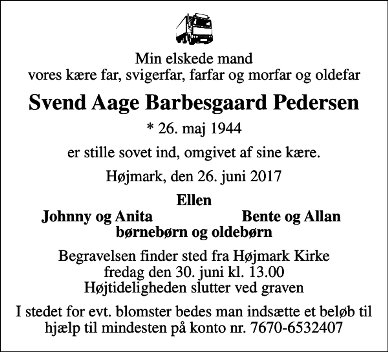 <p>Min elskede mand vores kære far, svigerfar, farfar og morfar og oldefar<br />Svend Aage Barbesgaard Pedersen<br />* 26. maj 1944<br />er stille sovet ind, omgivet af sine kære.<br />Højmark, den 26. juni 2017<br />Ellen<br />Johnny og Anita<br />Bente og Allan<br />Begravelsen finder sted fra Højmark Kirke fredag den 30. juni kl. 13.00 Højtideligheden slutter ved graven<br />I stedet for evt. blomster bedes man indsætte et beløb til hjælp til mindesten på konto nr. 7670-6532407</p>
