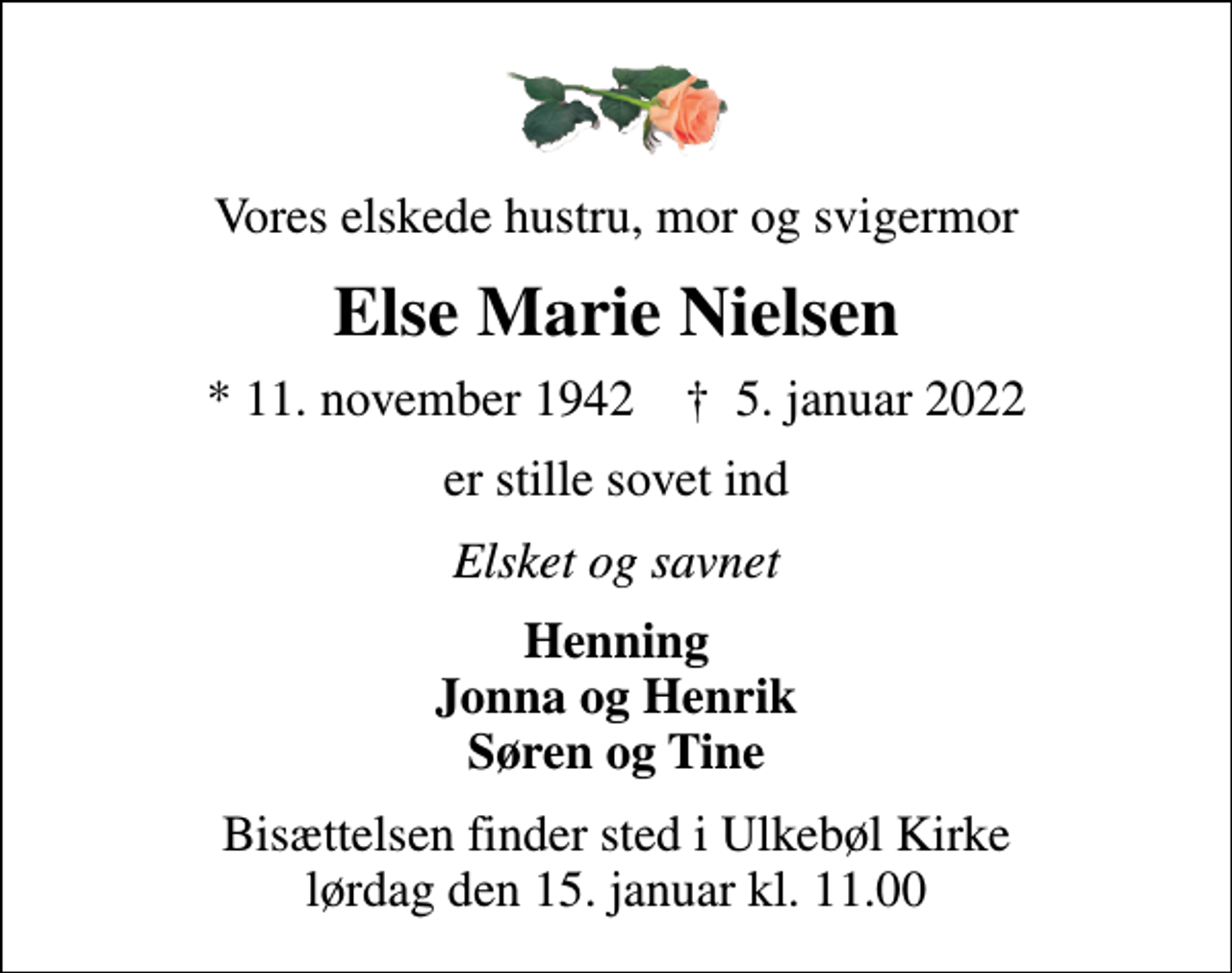 <p>Vores elskede hustru, mor og svigermor<br />Else Marie Nielsen<br />* 11. november 1942 ✝ 5. januar 2022<br />er stille sovet ind<br />Elsket og savnet<br />Henning Jonna og Henrik Søren og Tine<br />Bisættelsen finder sted i Ulkebøl Kirke lørdag den 15. januar kl. 11.00</p>