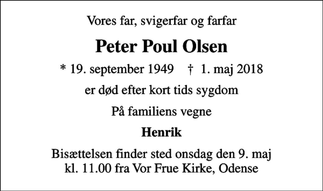 <p>Vores far, svigerfar og farfar<br />Peter Poul Olsen<br />* 19. september 1949 ✝ 1. maj 2018<br />er død efter kort tids sygdom<br />På familiens vegne<br />Henrik<br />Bisættelsen finder sted onsdag den 9. maj kl. 11.00 fra Vor Frue Kirke, Odense</p>