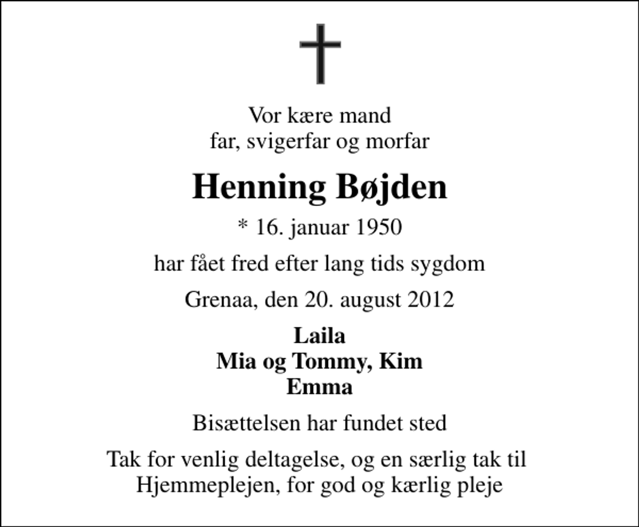 <p>Vor kære mand far, svigerfar og morfar<br />Henning Bøjden<br />* 16. januar 1950<br />har fået fred efter lang tids sygdom<br />Grenaa, den 20. august 2012<br />Laila Mia og Tommy, Kim Emma<br />Bisættelsen har fundet sted<br />Tak for venlig deltagelse, og en særlig tak til Hjemmeplejen, for god og kærlig pleje</p>