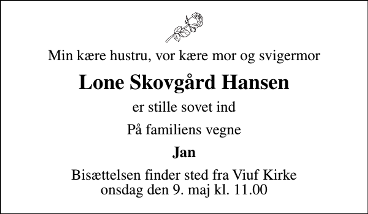 <p>Min kære hustru, vor kære mor og svigermor<br />Lone Skovgård Hansen<br />er stille sovet ind<br />På familiens vegne<br />Jan<br />Bisættelsen finder sted fra Viuf Kirke onsdag den 9. maj kl. 11.00</p>